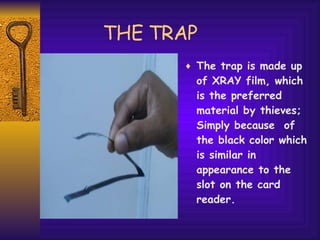 THE TRAP The trap is made up of XRAY film, which is the preferred material by thieves; Simply because  of the black color which is similar in appearance to the slot on the card reader.  