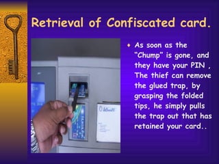 Retrieval of Confiscated card. As soon as the “Chump” is gone, and they have your PIN , The thief can remove the glued trap, by grasping the folded tips, he simply pulls the trap out that has retained your card.. 