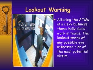 Lookout Warning Altering the ATMs is a risky business, these individuals work in teams. The lookout warns of any possible eye witnesses / or of the next potential victim. 
