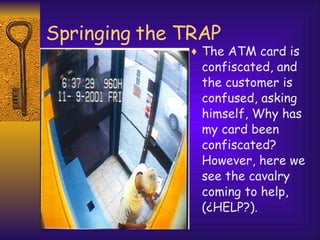 Springing the TRAP The ATM card is confiscated, and the customer is confused, asking himself, Why has my card been confiscated? However, here we see the cavalry coming to help, (¿HELP?). 