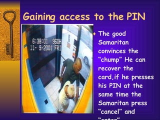 Gaining access to the PIN The good Samaritan convinces the “chump” He can recover the card,if he presses his PIN at the same time the Samaritan press “cancel” and “enter”.  