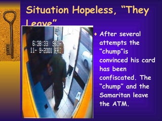 Situation Hopeless, “They Leave” After several attempts the “chump”is convinced his card has been confiscated. The “chump” and the Samaritan leave the ATM. 