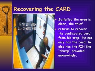 Recovering the CARD Satisfied the area is clear, the thief returns to recover the confiscated card from his trap. He not only has the card, he also has the PIN the “chump” provided unknowingly. 