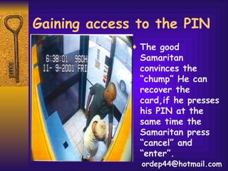 Gaining access to the PIN The good Samaritan convinces the “chump” He can recover the card,if he presses his PIN at the same time the Samaritan press “cancel” and “enter”.  [email_address] 