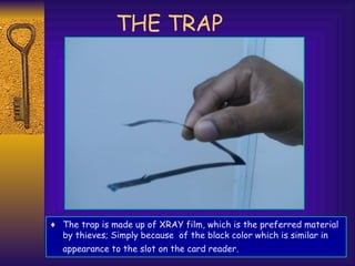 THE TRAP
♦ The trap is made up of XRAY film, which is the preferred material
by thieves; Simply because of the black color which is similar in
appearance to the slot on the card reader.
 
