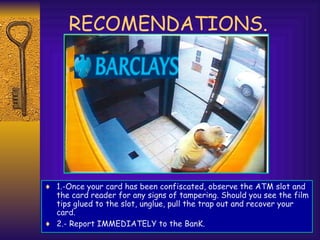 RECOMENDATIONS.
♦ 1.-Once your card has been confiscated, observe the ATM slot and
the card reader for any signs of tampering. Should you see the film
tips glued to the slot, unglue, pull the trap out and recover your
card.
♦ 2.- Report IMMEDIATELY to the BanK.
 