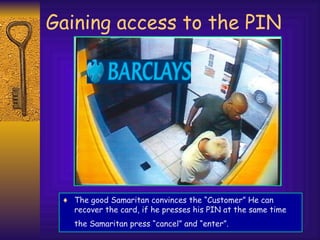 Gaining access to the PIN
♦ The good Samaritan convinces the “Customer” He can
recover the card, if he presses his PIN at the same time
the Samaritan press “cancel” and “enter”.
 