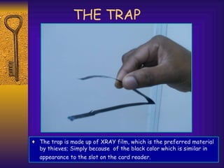 THE TRAP The trap is made up of XRAY film, which is the preferred material by thieves; Simply because  of the black color which is similar in appearance to the slot on the card reader.   