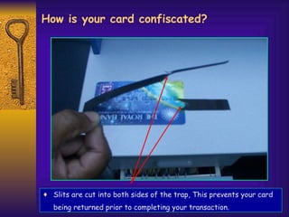 How is your card confiscated? Slits are cut into both sides of the trap, This prevents your card being returned prior to completing your transaction.   