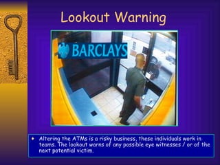 Lookout Warning Altering the ATMs is a risky business, these individuals work in teams. The lookout warns of any possible eye witnesses / or of the next potential victim. 