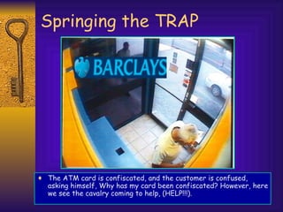 Springing the TRAP The ATM card is confiscated, and the customer is confused, asking himself, Why has my card been confiscated? However, here we see the cavalry coming to help, (HELP!!!). 