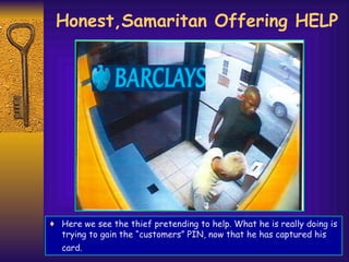 Honest,Samaritan Offering HELP Here we see the thief pretending to help. What he is really doing is trying to gain the “customers” PIN, now that he has captured his card.   