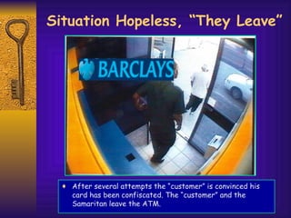 Situation Hopeless, “They Leave” After several attempts the “customer” is convinced his card has been confiscated. The “customer” and the Samaritan leave the ATM. 