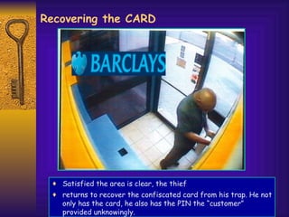 Recovering the CARD Satisfied the area is clear, the thief returns to recover the confiscated card from his trap. He not only has the card, he also has the PIN the “customer” provided unknowingly. 