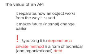 The value of an API
It separates how an object works
from the way it’s used
It makes future (internal) change
easier
! Bypassing it to depend on a
private method is a form of technical
(and organizational) debt
 