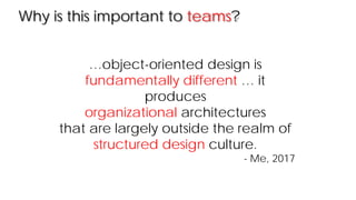 Why is this important to teams?
…object-oriented design is
fundamentally different … it
produces
organizational architectures
that are largely outside the realm of
structured design culture.
- Me, 2017
 