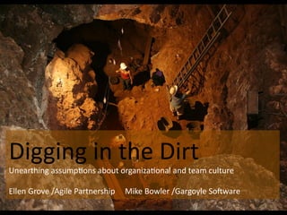 Digging	
  in	
  the	
  Dirt	
  
Unearthing	
  assump0ons	
  about	
  organiza0onal	
  and	
  team	
  culture	
  
	
  
Ellen	
  Grove	
  /Agile	
  Partnership	
  	
  	
  	
  	
  Mike	
  Bowler	
  /Gargoyle	
  SoCware	
  
 