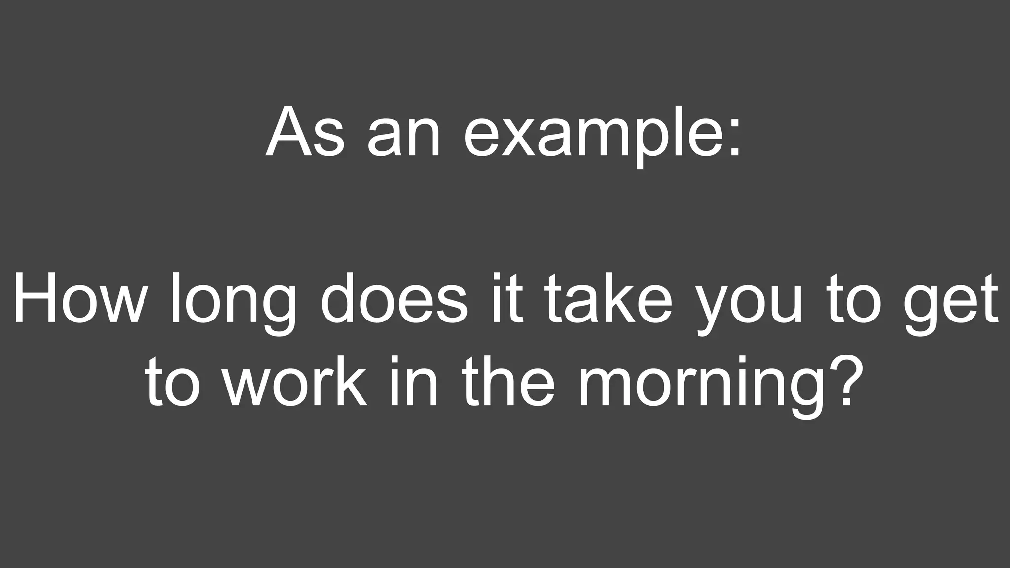 As an example:
How long does it take you to get
to work in the morning?
 