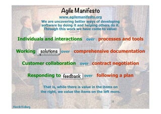 Henrik Kniberg
15
Agile Manifesto
www.agilemanifesto.org
We are uncovering better ways of developing
software by doing it and helping others do it.
Through this work we have come to value:
Individuals and interactions over processes and tools
Working software over comprehensive documentation
Customer collaboration over contract negotiation
Responding to change over following a plan
That is, while there is value in the items on
the right, we value the items on the left more.
products
feedback
solutions
 