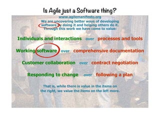 Is Agile just a Software thing?
www.agilemanifesto.org
We are uncovering better ways of developing
software by doing it and helping others do it.
Through this work we have come to value:
Individuals and interactions over processes and tools
Working software over comprehensive documentation
Customer collaboration over contract negotiation
Responding to change over following a plan
That is, while there is value in the items on
the right, we value the items on the left more.
 