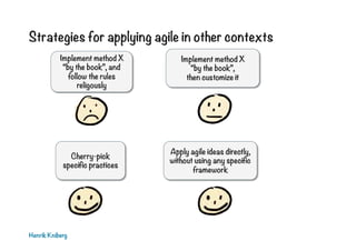 Strategies for applying agile in other contexts
Henrik Kniberg
Implement method X
“by the book”,
then customize it
Cherry-pick
specific practices
Apply agile ideas directly,
without using any specific
framework
Implement method X
“by the book”, and
follow the rules
religously
 