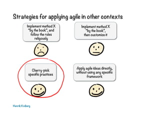 Strategies for applying agile in other contexts
Henrik Kniberg
Implement method X
“by the book”,
then customize it
Cherry-pick
specific practices
Implement method X
“by the book”, and
follow the rules
religously
Apply agile ideas directly,
without using any specific
framework
 