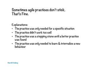 Sometimes agile practices don’t stick.
That’s Fine.
Explanations:
•  The practice was only needed for a specific situation
•  The practice didn’t work too well
•  The practice was a stepping stone until a better practice
was found
•  The practice was only needed to learn & internalize a new
behaviour
Henrik Kniberg
 