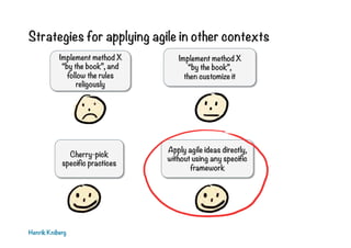 Strategies for applying agile in other contexts
Henrik Kniberg
Implement method X
“by the book”,
then customize it
Cherry-pick
specific practices
Apply agile ideas directly,
without using any specific
framework
Implement method X
“by the book”, and
follow the rules
religously
 