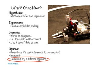 Lifter? Or no lifter?
Henrik Kniberg
Hypothesis:
- Mechanical Lifter can help us win
Experiment:
- Build a simple lifter and try
Learning:
- Works as designed...
- But too weak to lift opponent
- ... so it doesn’t help us win!
Options:
- Keep it cuz it’s cool (who needs to win anyway)
- Improve it
- Remove it, try a different approach
 