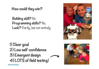 How could they win?
Building skill? No.
Programming skills? No.
Luck? Partly, but not entirely.
Henrik Kniberg
1) Clear goal
2) Low self-confidence
3) Emergent design
4) LOTS of field testing!
 