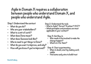 Agile in Domain X requires a collaboration
between people who understand Domain X, and
people who understand Agile.
Step 1: Understand the context
•  What do you do?
•  Who are your stakeholders?
•  What is a unit of work?
•  What does Done mean?
•  What does Success look like?
•  Who is need to get things to Done?
•  What do you want to improve, and why?
•  How will you know if you’ve improved?
Henrik Kniberg
Step 2: Understand the tools
•  What is Agile? Scrum? Kanban? XYZ?
•  Which principles and practices are most
applicable in your context?
Step 3: Get Buy-in
•  Who needs to be involved to make the
change happen?
•  What’s in it for them?
Step 4: Start experimenting
•  When in doubt, start by making work
visible
•  Find some early wins to build trust
 