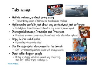 Take-aways
•  Agile is not new, and not going away
•  The word may go out of fashion, but the ideas are timeless
•  Agile can be useful in just about any context, not just software
•  But Agile or <insert framework here> is only a means, never a goal
•  Distinguish between Principles and Practices
•  Practices are more domain-specific and need to be adapted or replaced
•  Copy & Paste & Evolve
•  No need to reinvent the wheel
•  Use the appropriate language for the domain
•  Don’t unnecessarily alienate people with strange words
•  Don’t inflict help on people
•  If they are happy with their current way of working,
then don’t bother trying to change it.
Henrik Kniberg
 