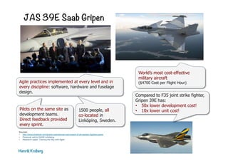 JAS 39E Saab Gripen
Henrik Kniberg
Agile practices implemented at every level and in
every discipline: software, hardware and fuselage
design.
Pilots on the same site as
development teams.
Direct feedback provided
every sprint.
Compared to F35 joint strike fighter,
Gripen 39E has:
•  50x lower development cost!
•  10x lower unit cost!1500 people, all
co-located in
Linköping, Sweden.
World’s most cost-effective
military aircraft
($4700 Cost per Flight Hour)
Sources:
•  http://www.stratpost.com/gripen-operational-cost-lowest-of-all-western-fighters-janes
•  Personal visit to SAAB Linköping
•  Research paper “Owning the Sky with Agile”
 