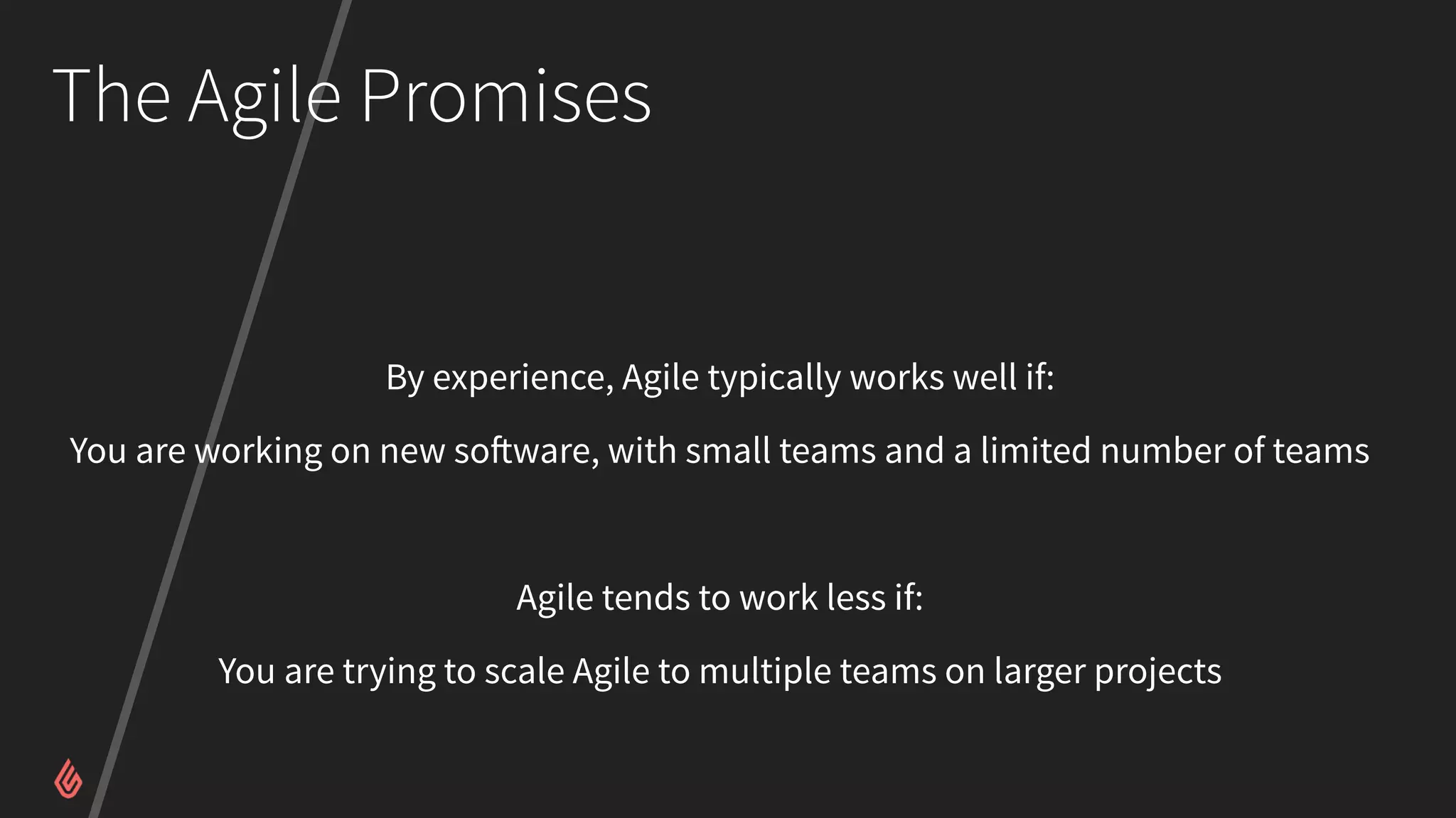 The Agile Promises
By experience, Agile typically works well if:
You are working on new software, with small teams and a limited number of teams
Agile tends to work less if:
You are trying to scale Agile to multiple teams on larger projects
 