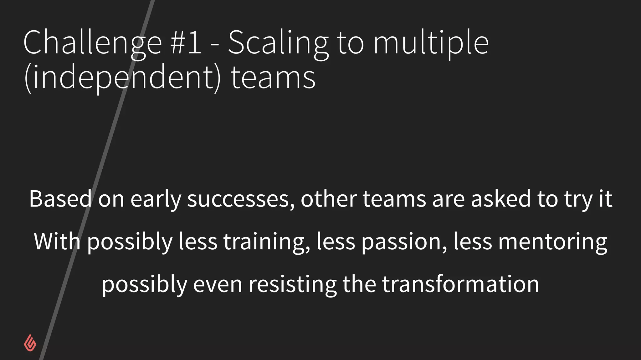 Challenge #1 - Scaling to multiple
(independent) teams
Based on early successes, other teams are asked to try it
With possibly less training, less passion, less mentoring
possibly even resisting the transformation
 