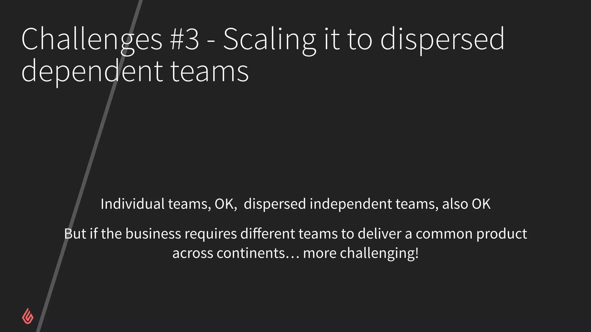 Challenges #3 - Scaling it to dispersed
dependent teams
Individual teams, OK, dispersed independent teams, also OK
But if the business requires diﬀerent teams to deliver a common product
across continents… more challenging!
 
