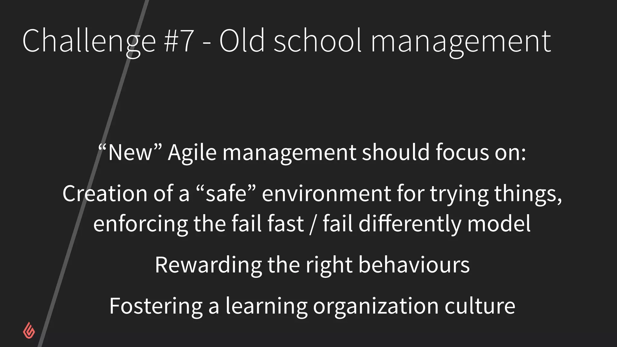 Challenge #7 - Old school management
“New” Agile management should focus on:
Creation of a “safe” environment for trying things,
enforcing the fail fast / fail diﬀerently model
Rewarding the right behaviours
Fostering a learning organization culture
 
