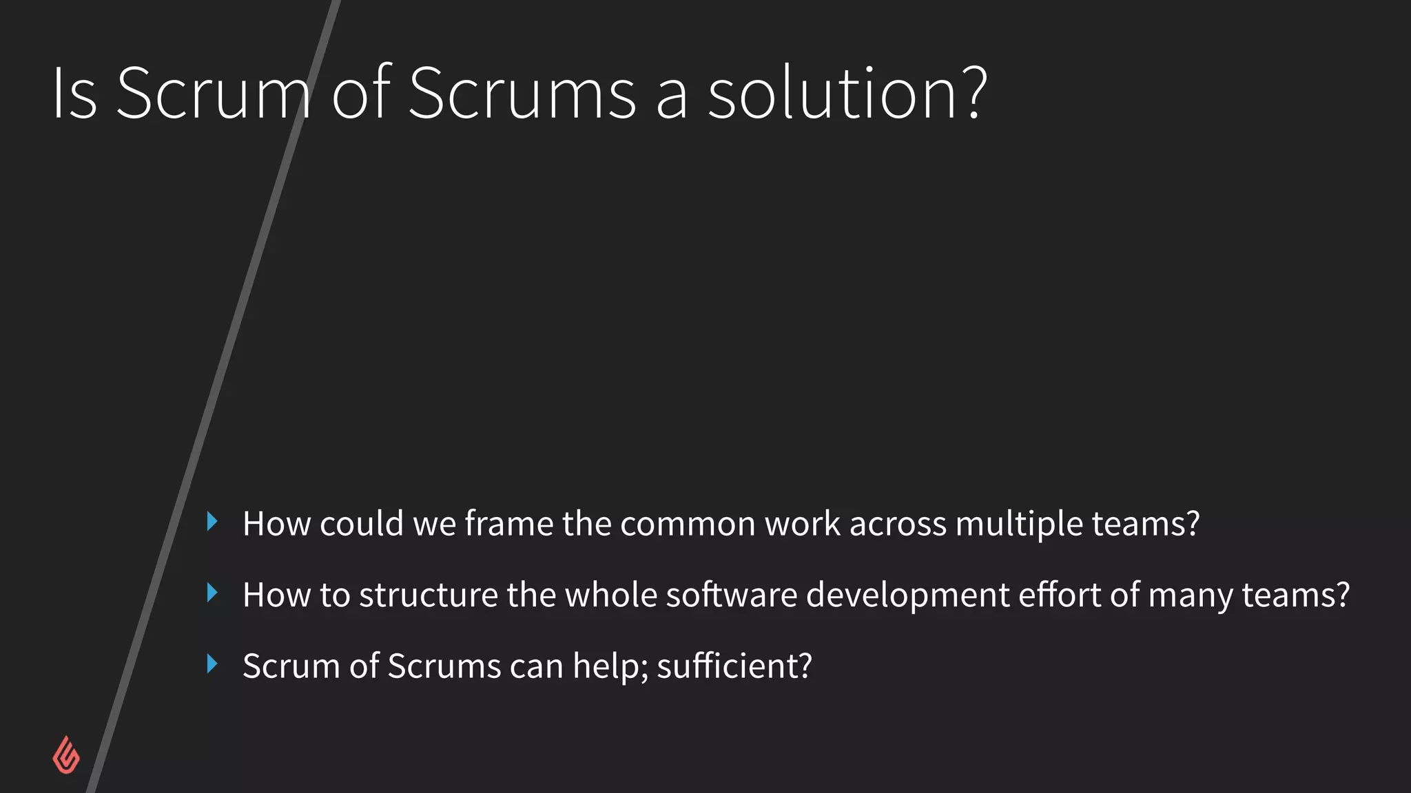 Is Scrum of Scrums a solution?
‣ How could we frame the common work across multiple teams?
‣ How to structure the whole software development eﬀort of many teams?
‣ Scrum of Scrums can help; suﬀicient?
 