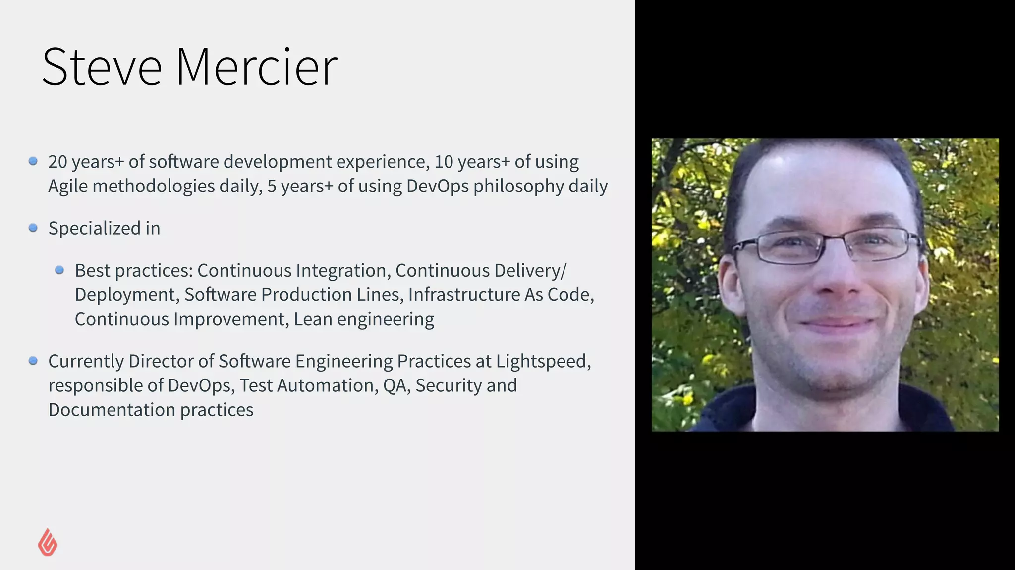 Steve Mercier
20 years+ of software development experience, 10 years+ of using
Agile methodologies daily, 5 years+ of using DevOps philosophy daily
Specialized in
Best practices: Continuous Integration, Continuous Delivery/
Deployment, Software Production Lines, Infrastructure As Code,
Continuous Improvement, Lean engineering
Currently Director of Software Engineering Practices at Lightspeed,
responsible of DevOps, Test Automation, QA, Security and
Documentation practices
 