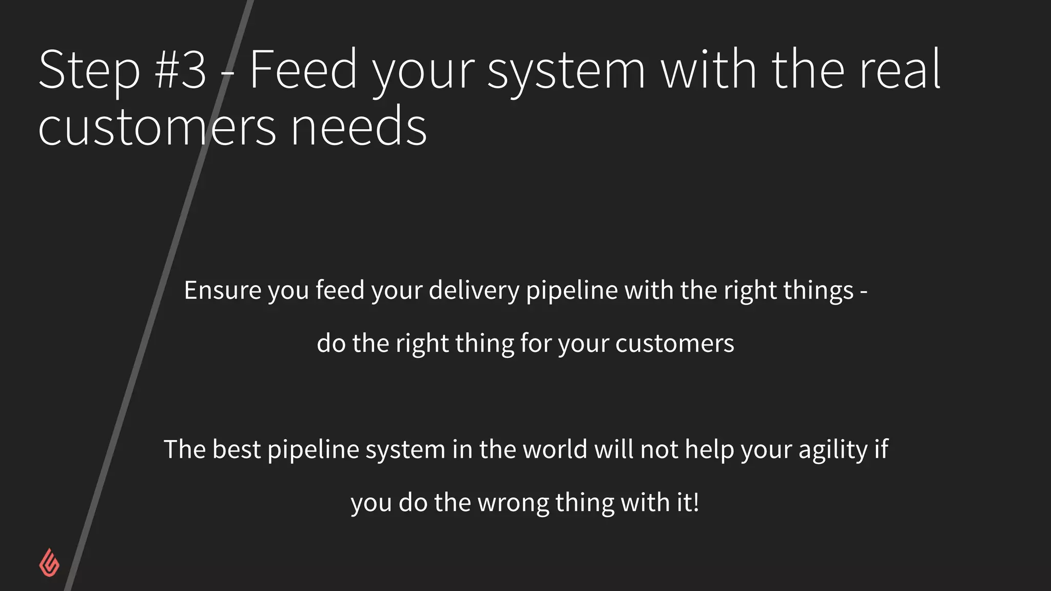 Step #3 - Feed your system with the real
customers needs
Ensure you feed your delivery pipeline with the right things -
do the right thing for your customers
The best pipeline system in the world will not help your agility if
you do the wrong thing with it!
 