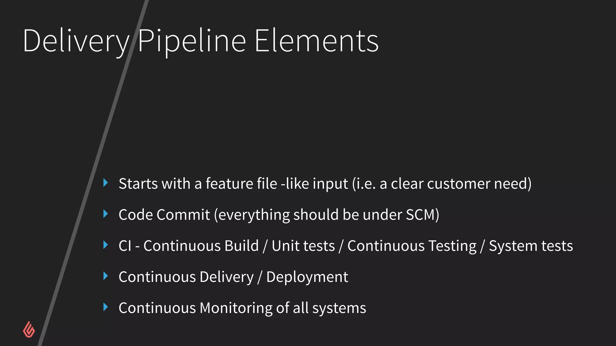 Delivery Pipeline Elements
‣ Starts with a feature file -like input (i.e. a clear customer need)
‣ Code Commit (everything should be under SCM)
‣ CI - Continuous Build / Unit tests / Continuous Testing / System tests
‣ Continuous Delivery / Deployment
‣ Continuous Monitoring of all systems
 