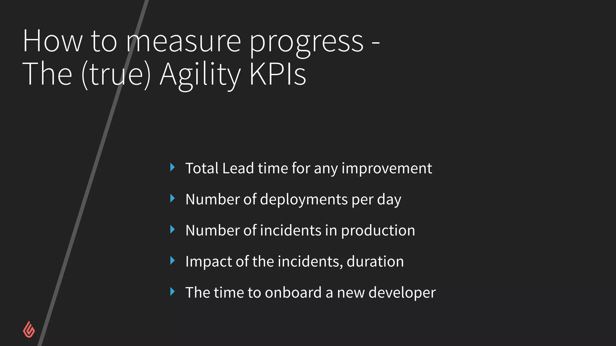 How to measure progress -
The (true) Agility KPIs
‣ Total Lead time for any improvement
‣ Number of deployments per day
‣ Number of incidents in production
‣ Impact of the incidents, duration
‣ The time to onboard a new developer
 