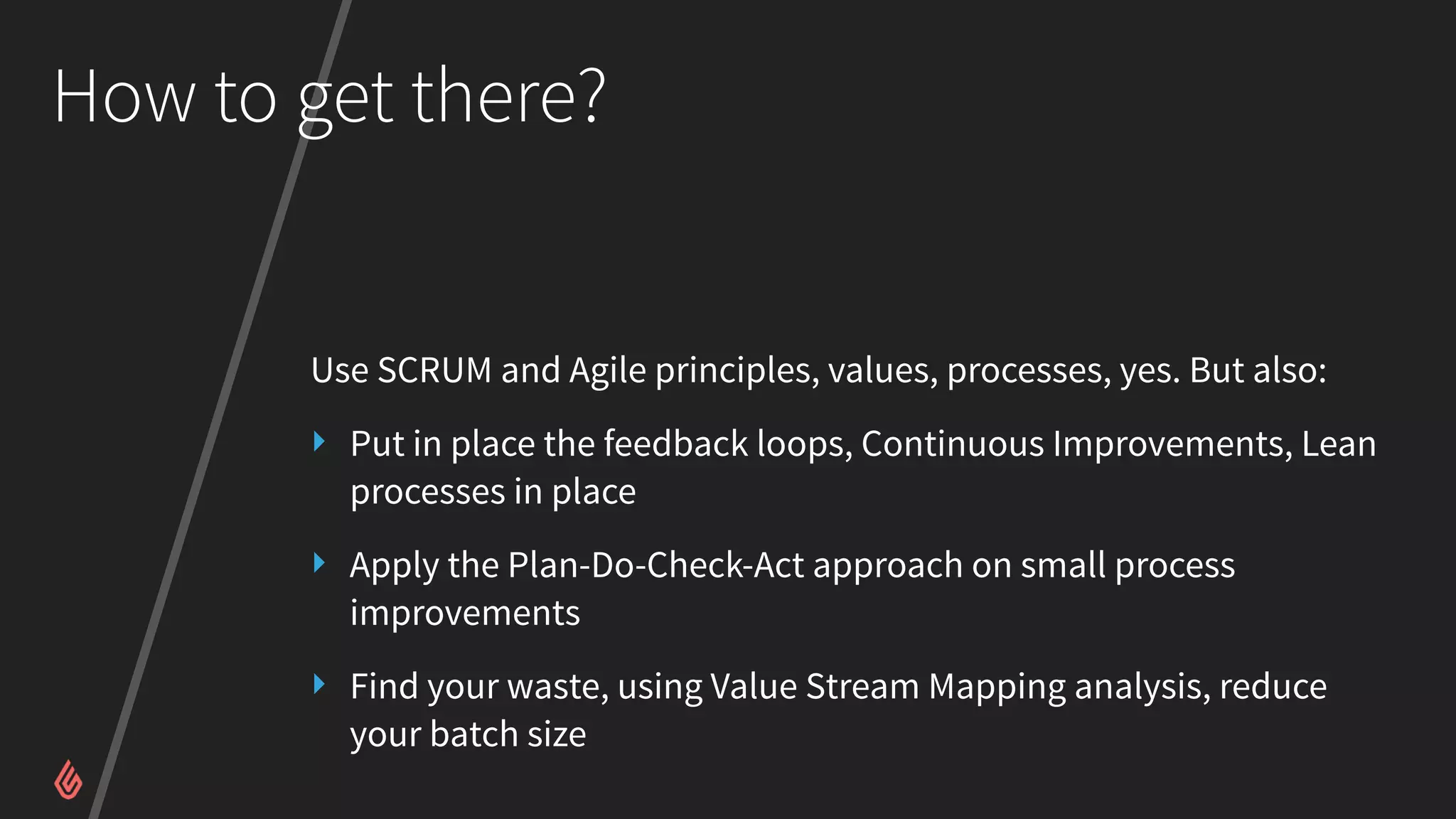 How to get there?
Use SCRUM and Agile principles, values, processes, yes. But also:
‣ Put in place the feedback loops, Continuous Improvements, Lean
processes in place
‣ Apply the Plan-Do-Check-Act approach on small process
improvements
‣ Find your waste, using Value Stream Mapping analysis, reduce
your batch size
 