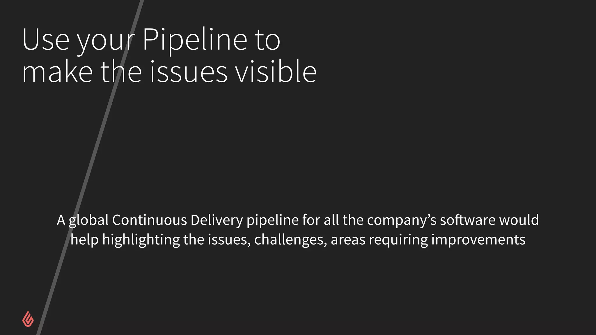 Use your Pipeline to
make the issues visible
A global Continuous Delivery pipeline for all the company’s software would
help highlighting the issues, challenges, areas requiring improvements
 