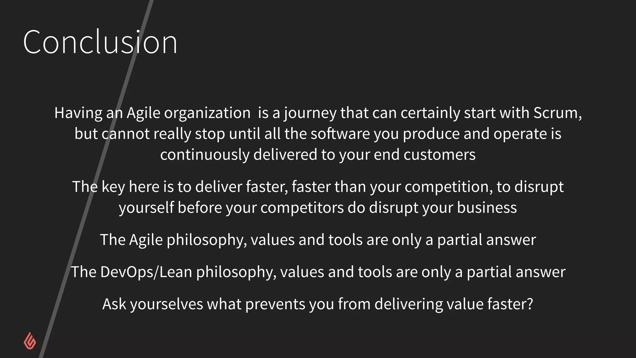 Conclusion
Having an Agile organization is a journey that can certainly start with Scrum,
but cannot really stop until all the software you produce and operate is
continuously delivered to your end customers
The key here is to deliver faster, faster than your competition, to disrupt
yourself before your competitors do disrupt your business
The Agile philosophy, values and tools are only a partial answer
The DevOps/Lean philosophy, values and tools are only a partial answer
Ask yourselves what prevents you from delivering value faster?
 