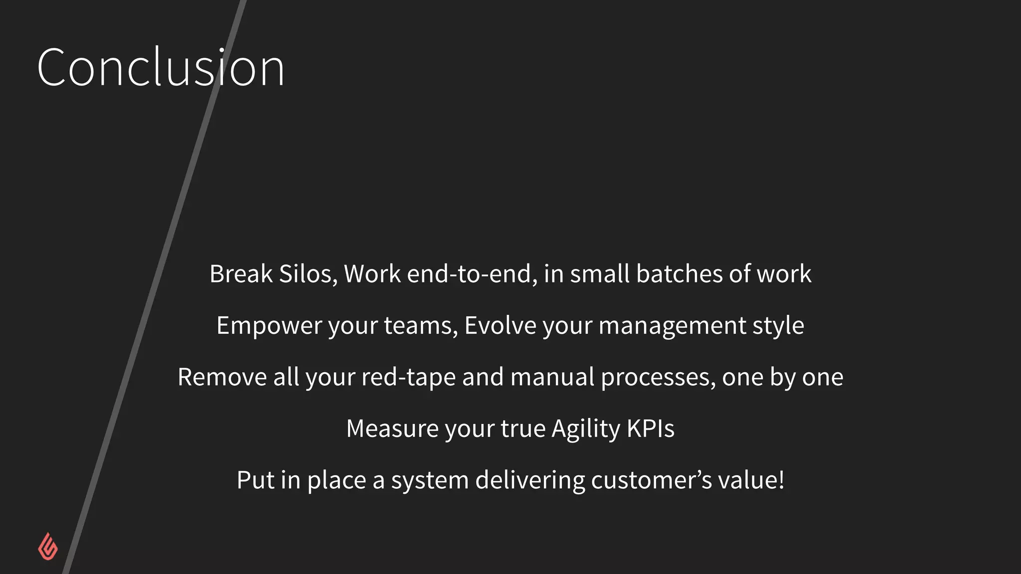 Conclusion
Break Silos, Work end-to-end, in small batches of work
Empower your teams, Evolve your management style
Remove all your red-tape and manual processes, one by one
Measure your true Agility KPIs
Put in place a system delivering customer’s value!
 
