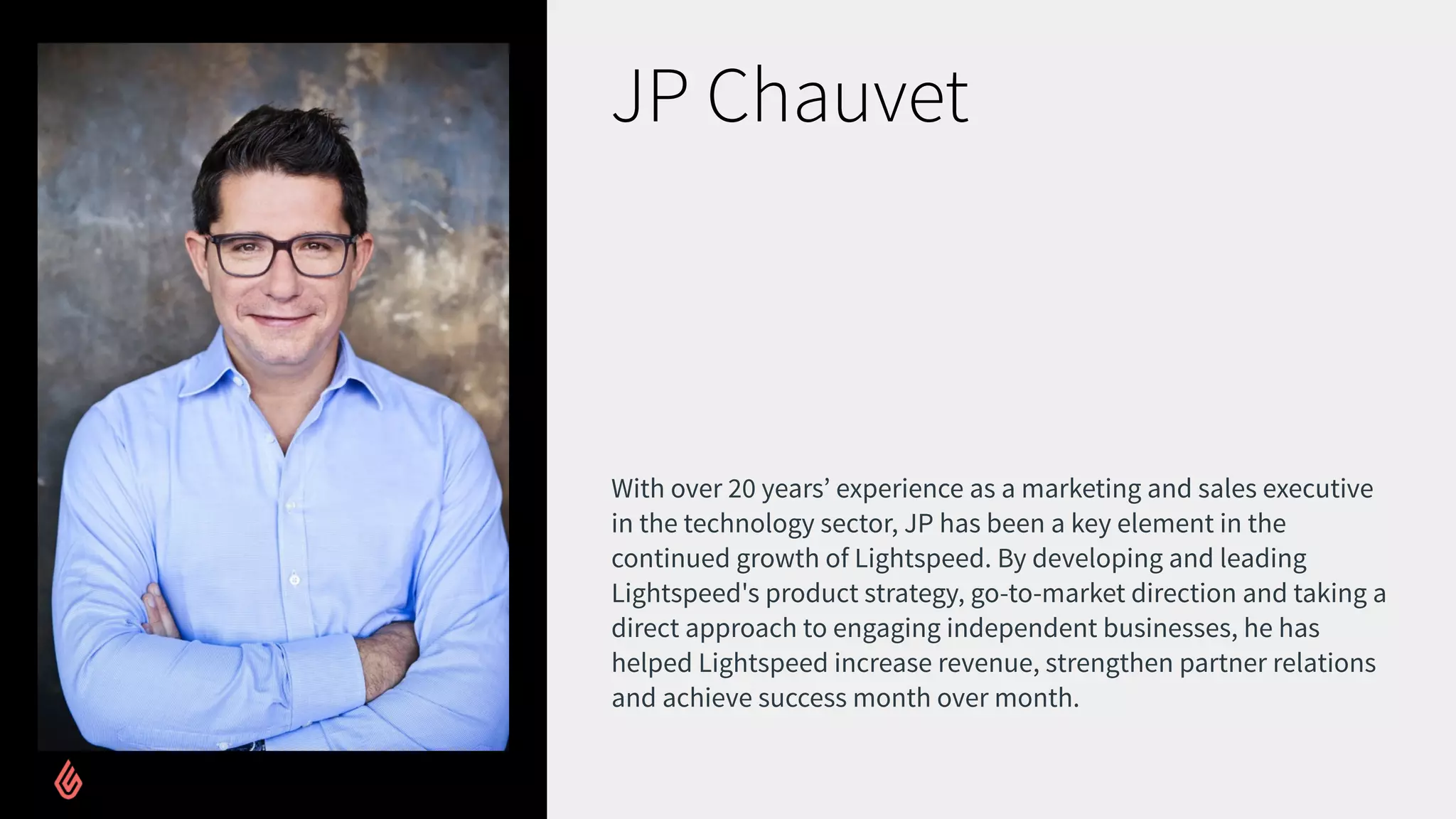 JP Chauvet
With over 20 years’ experience as a marketing and sales executive
in the technology sector, JP has been a key element in the
continued growth of Lightspeed. By developing and leading
Lightspeed's product strategy, go-to-market direction and taking a
direct approach to engaging independent businesses, he has
helped Lightspeed increase revenue, strengthen partner relations
and achieve success month over month.
 