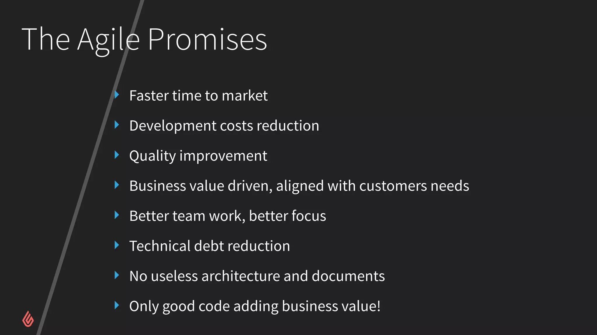 The Agile Promises
‣ Faster time to market
‣ Development costs reduction
‣ Quality improvement
‣ Business value driven, aligned with customers needs
‣ Better team work, better focus
‣ Technical debt reduction
‣ No useless architecture and documents
‣ Only good code adding business value!
 