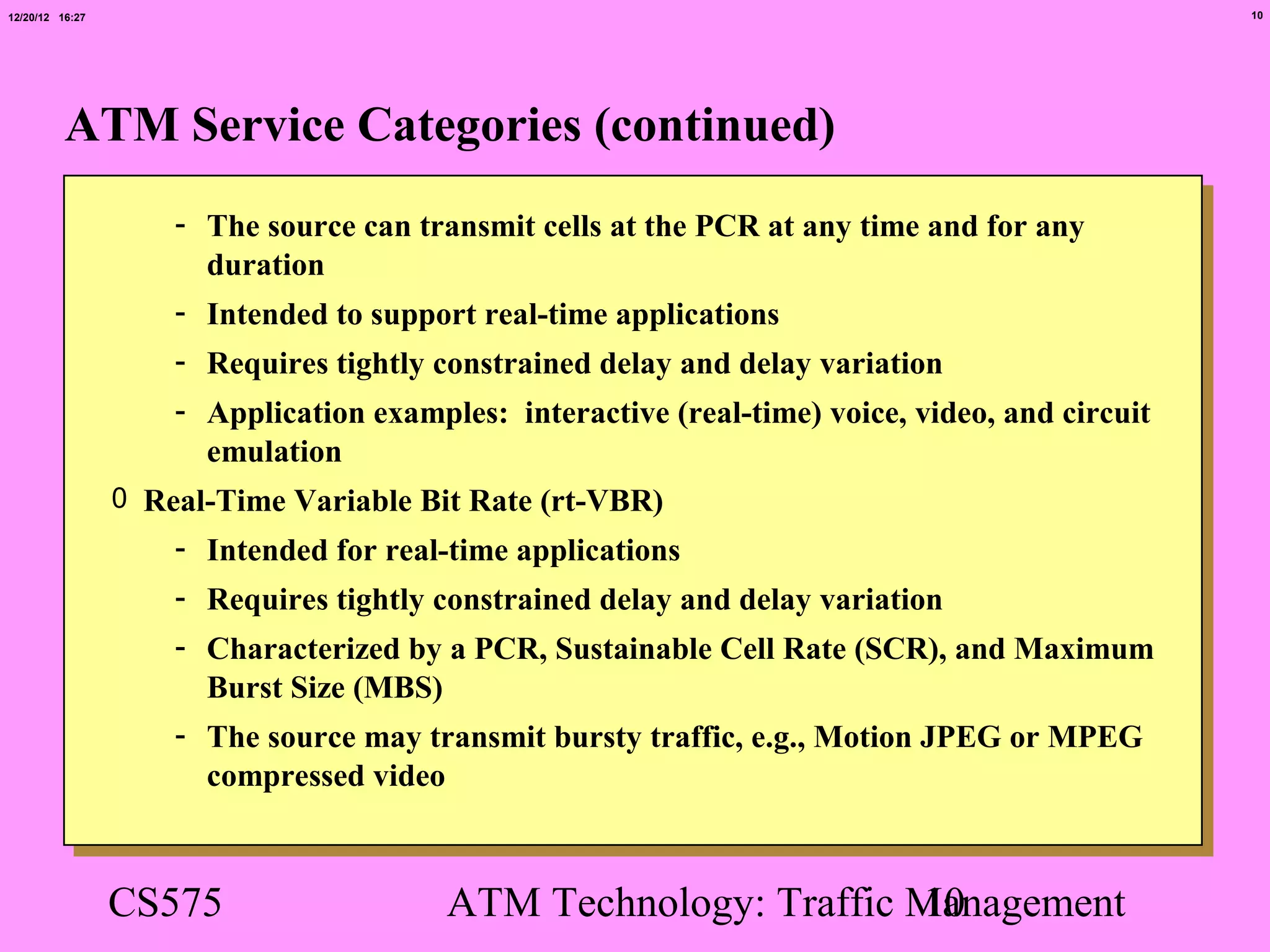 12/20/12 16:27                                                                                   10




          ATM Service Categories (continued)
                     - The source can transmit cells at the PCR at any time and for any
                       duration
                     - Intended to support real-time applications
                     - Requires tightly constrained delay and delay variation
                     - Application examples: interactive (real-time) voice, video, and circuit
                       emulation
                 0 Real-Time Variable Bit Rate (rt-VBR)
                     - Intended for real-time applications
                     - Requires tightly constrained delay and delay variation
                     - Characterized by a PCR, Sustainable Cell Rate (SCR), and Maximum
                       Burst Size (MBS)
                     - The source may transmit bursty traffic, e.g., Motion JPEG or MPEG
                       compressed video



                 CS575                   ATM Technology: Traffic Management
                                                                 10
 