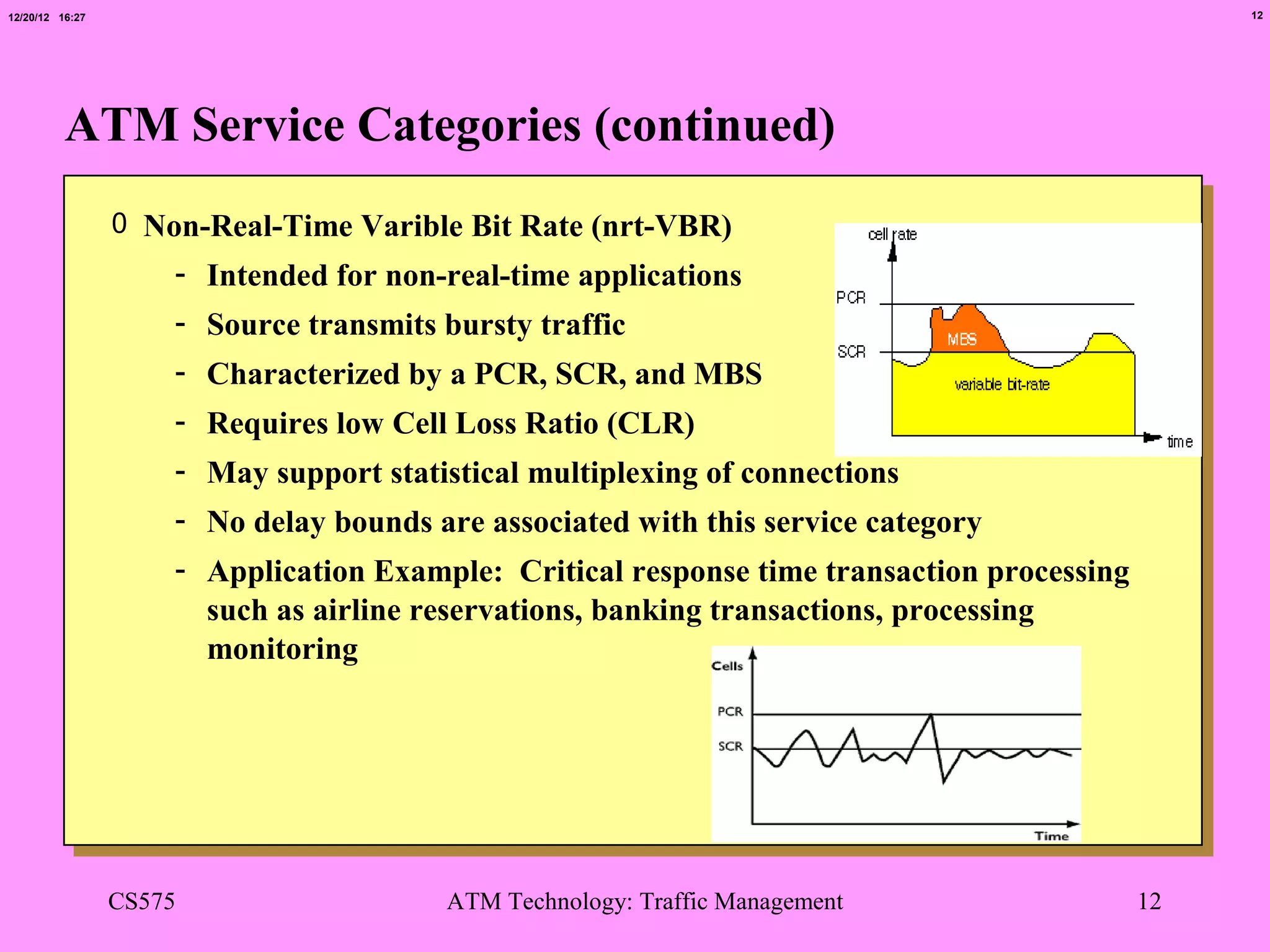 12/20/12 16:27                                                                                   12




          ATM Service Categories (continued)
                 0 Non-Real-Time Varible Bit Rate (nrt-VBR)
                     - Intended for non-real-time applications
                     - Source transmits bursty traffic
                     - Characterized by a PCR, SCR, and MBS
                     - Requires low Cell Loss Ratio (CLR)
                     - May support statistical multiplexing of connections
                     - No delay bounds are associated with this service category
                     - Application Example: Critical response time transaction processing
                       such as airline reservations, banking transactions, processing
                       monitoring




                 CS575                  ATM Technology: Traffic Management                  12
 